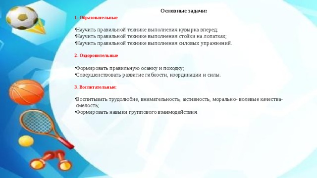 Основные задачи: 1. Образовательные Научить правильной технике выполнения кувырка вперед; Научить правильной технике выполнения стойки на лопатках; Научить правильной технике выполнения силовых упражнений. 2. Оздоровительные Формировать правильную осанку и походку; Совершенствовать развитие гибкости, координации и силы. 3. Воспитательные: Воспитывать трудолюбие, внимательность, активность, морально- волевые качества- смелость; Формировать навыки группового взаимодействия. 