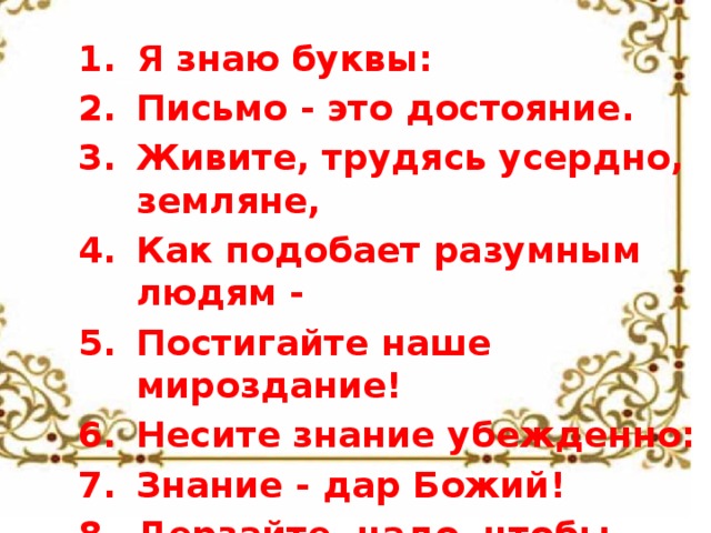 Я знаю буквы: Письмо - это достояние. Живите, трудясь усердно, земляне, Как подобает разумным людям - Постигайте наше мироздание! Несите знание убежденно: Знание - дар Божий! Дерзайте, чадо, чтобы Сущего свет постичь! 