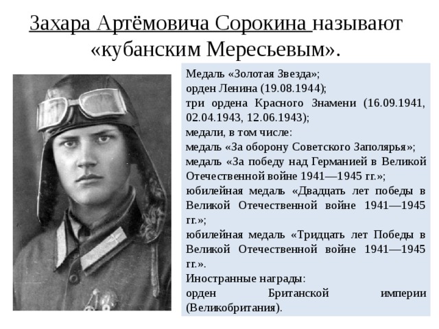 Захара Артёмовича Сорокина называют «кубанским Мересьевым». Медаль «Золотая Звезда»; орден Ленина (19.08.1944); три ордена Красного Знамени (16.09.1941, 02.04.1943, 12.06.1943); медали, в том числе: медаль «За оборону Советского Заполярья»; медаль «За победу над Германией в Великой Отечественной войне 1941—1945 гг.»; юбилейная медаль «Двадцать лет победы в Великой Отечественной войне 1941—1945 гг.»; юбилейная медаль «Тридцать лет Победы в Великой Отечественной войне 1941—1945 гг.». Иностранные награды: орден Британской империи (Великобритания).