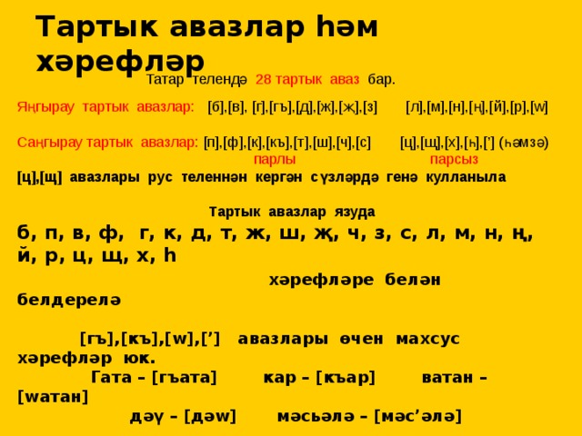 Тартык авазлар һәм хәрефләр Татар телендә 28 тартык аваз бар. Яңгырау тартык авазлар: [б],[в], [г],[гъ],[д],[ж],[җ],[з] [л],[м],[н],[ң],[й],[р],[w] Cаңгырау тартык авазлар: [п],[ф],[к],[къ],[т],[ш],[ч],[с] [ц],[щ],[х],[һ],[’] (һәмзә)  парлы  парсыз [ц],[щ] авазлары рус теленнән кергән сүзләрдә генә кулланыла   Тартык авазлар язуда б, п, в, ф, г, к, д, т, ж, ш, җ, ч, з, с, л, м, н, ң, й, р, ц, щ, х, һ  хәрефләре белән белдерелә   [гъ],[къ],[w],[’] авазлары өчен махсус хәрефләр юк.  Гата – [гъата] кар – [къар] ватан – [wатан]  дәү – [дәw] мәсьәлә – [мәс’әлә]   Тартык авзлар тавыш һәм шаудан яки шаудан гына торалар 