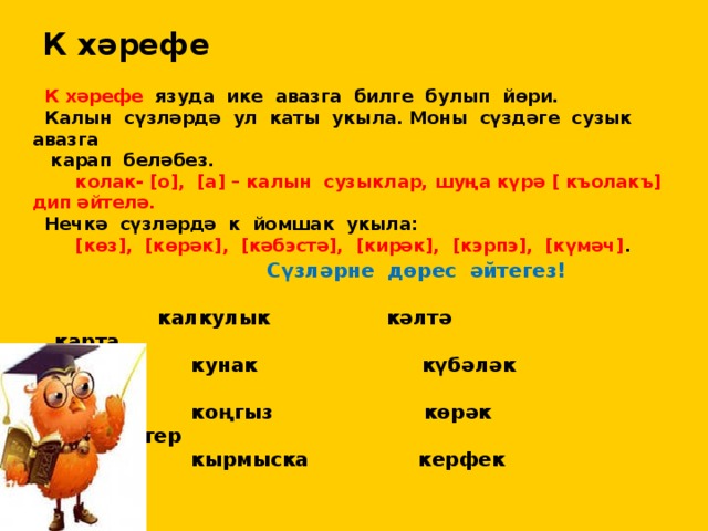 К хәрефе  К хәрефе язуда ике авазга билге булып йөри.  Калын сүзләрдә ул каты укыла. Моны сүздәге сузык авазга  карап беләбез.  колак- [о], [а] – калын сузыклар, шуңа күрә [ къолакъ] дип әйтелә.  Нечкә сүзләрдә к йомшак укыла:  [көз], [көрәк], [кәбэстә], [кирәк], [кэрпэ], [күмәч] .  Сүзләрне дөрес әйтегез!   калкулык кәлтә карта  кунак күбәләк куртка  коңгыз көрәк компьютер  кырмыска керфек кефир 