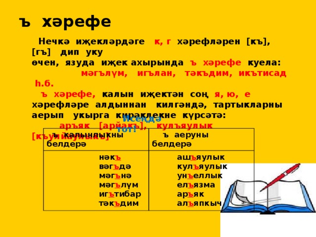 ъ хәрефе  Нечкә иҗекләрдәге к, г хәрефләрен [къ], [гъ] дип уку өчен, язуда иҗек ахырында ъ хәрефе куела:  мәгълүм, игълан, тәкъдим, икътисад һ.б.  ъ хәрефе, калын иҗектән соң я, ю, е хәрефләре алдыннан килгәндә, тартыкларны аерып укырга кирәклекне күрсәтә:  аръяк [арйакъ], кулъяулык [къулйаулыкъ]  Исеңдә тот!  ъ калынлыкны белдерә  нәк ъ  ъ аеруны белдерә  аш ъ яулык  вәг ъ дә  мәг ъ нә  кул ъ яулык  мәг ъ лүм  ун ъ еллык  иг ъ тибар  ел ъ язма  тәк ъ дим  ар ъ як  ал ъ япкыч 