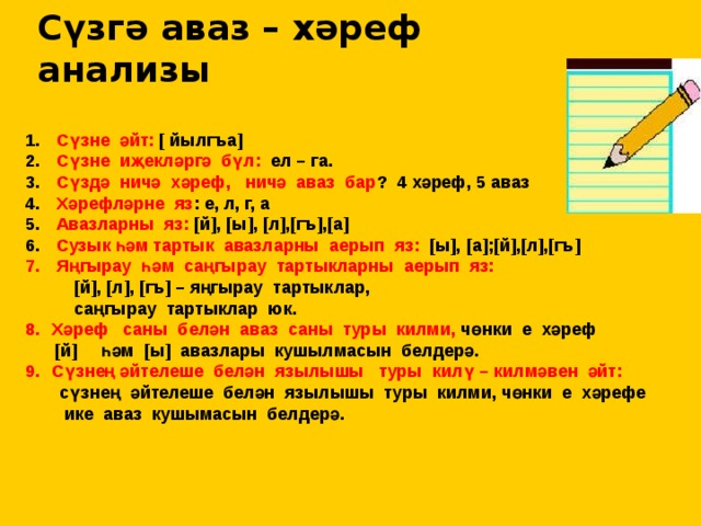 Сүзгә аваз – хәреф анализы  Сүзне әйт: [ йылгъа]  Сүзне иҗекләргә бүл: ел – га.  Сүздә ничә хәреф, ничә аваз бар ? 4 хәреф, 5 аваз  Хәрефләрне яз : е, л, г, а  Авазларны яз: [й], [ы], [л],[гъ],[а]  Сузык һәм тартык авазларны аерып яз: [ы], [а];[й],[л],[гъ]  Яңгырау һәм саңгырау тартыкларны аерып яз:  [й], [л], [гъ] – яңгырау тартыклар,  саңгырау тартыклар юк. Хәреф саны белән аваз саны туры килми, чөнки е хәреф  [й] һәм [ы] авазлары кушылмасын белдерә. Сүзнең әйтелеше белән язылышы туры килү – килмәвен әйт:  сүзнең әйтелеше белән язылышы туры килми, чөнки е хәрефе  ике аваз кушымасын белдерә.  