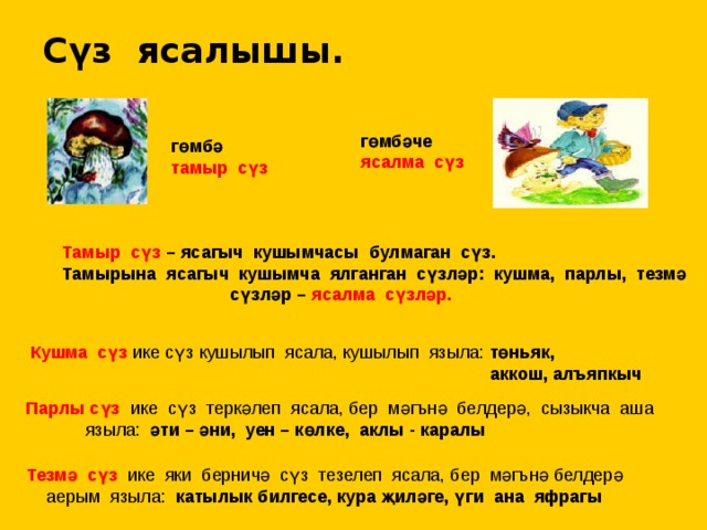 Сүз ясалышы. гөмбәче ясалма сүз гөмбә тамыр сүз  Тамыр сүз – ясагыч кушымчасы булмаган сүз.  Тамырына ясагыч кушымча ялганган сүзләр: кушма, парлы, тезмә  сүзләр – ясалма сүзләр.  Кушма сүз ике сүз кушылып ясала, кушылып языла: төньяк,  аккош, алъяпкыч  Парлы сүз ике сүз теркәлеп ясала, бер мәгънә белдерә, сызыкча аша  языла: әти – әни, уен – көлке, аклы - каралы Тезмә сүз ике яки берничә сүз тезелеп ясала, бер мәгънә белдерә  аерым языла: катылык билгесе, кура җиләге, үги ана яфрагы 