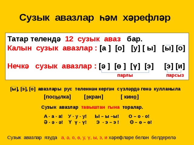 Сузык авазлар һәм хәрефләр Татар телендә 12 сузык аваз бар. Калын сузык авазлар : [а ] [о] [у] [ ы] [ы] [о]  Нечкә сузык авазлар : [ә ] [ө ] [ү] [э] [э] [и]  парлы парсыз [ы], [э], [о] авазлары рус теленнән кергән сүзләрдә генә кулланыла [пос ы лка] [ э кран] [ кин о ]  Сузык авазлар тавыштан гына торалар. А - а - а! У - у - у! Ы – ы –ы! О – о - о! Ә - ә - ә! Ү ү - ү! Э - э – э ! Ө – ө – ө! Сузык авазлар язуда а, ә, о, ө, у, ү, ы, э, и хәрефләре белән белдерелә 