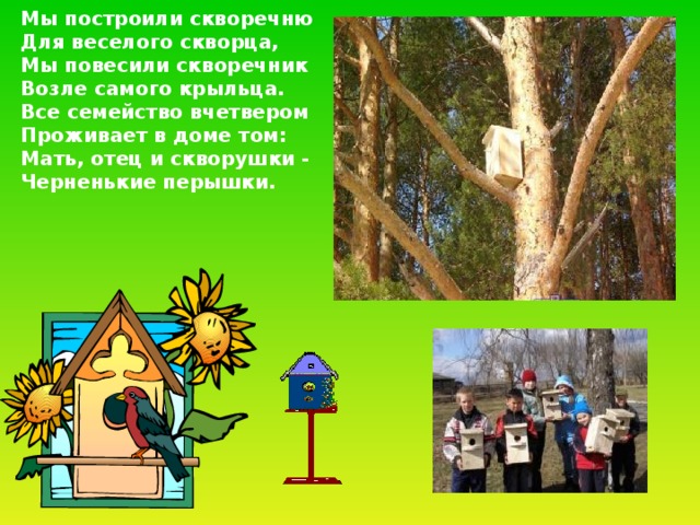 Мы построили скворечню  Для веселого скворца,  Мы повесили скворечник  Возле самого крыльца.  Все семейство вчетвером  Проживает в доме том:  Мать, отец и скворушки -  Черненькие перышки. 