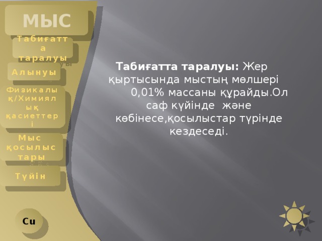 МЫС Табиғатта таралуы Табиғатта таралуы: Жер қыртысында мыстың мөлшері 0,01% массаны құрайды.Ол саф күйінде және көбінесе,қосылыстар түрінде кездеседі. Алынуы Физикалық/Химиялық қасиеттері Мыс қосылыстары Түйін Cu 