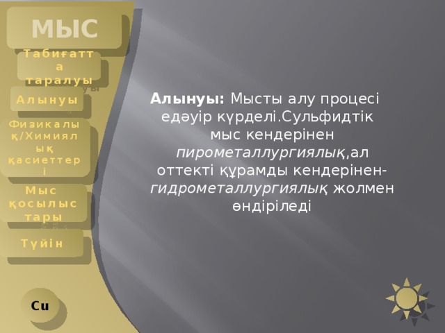 МЫС Табиғатта таралуы Алынуы  Алынуы: Мысты алу процесі едәуір күрделі.Сульфидтік мыс кендерінен пирометаллургиялық ,ал оттекті құрамды кендерінен- гидрометаллургиялық жолмен өндіріледі Физикалық/Химиялық қасиеттері Мыс қосылыстары Түйін Cu 