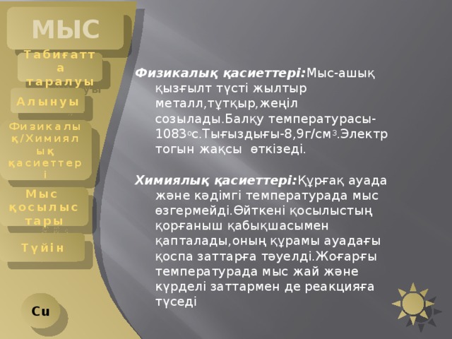 МЫС Табиғатта таралуы Физикалық қасиеттері: Мыс-ашық қызғылт түсті жылтыр металл,тұтқыр,жеңіл созылады.Балқу температурасы-1083 о с.Тығыздығы-8,9г/см 3 .Электр тогын жақсы өткізеді. Химиялық қасиеттері: Құрғақ ауада және кәдімгі температурада мыс өзгермейді.Өйткені қосылыстың қорғаныш қабықшасымен қапталады,оның құрамы ауадағы қоспа заттарға тәуелді.Жоғарғы температурада мыс жай және күрделі заттармен де реакцияға түседі Алынуы Физикалық/Химиялық қасиеттері Мыс қосылыстары Түйін Cu 
