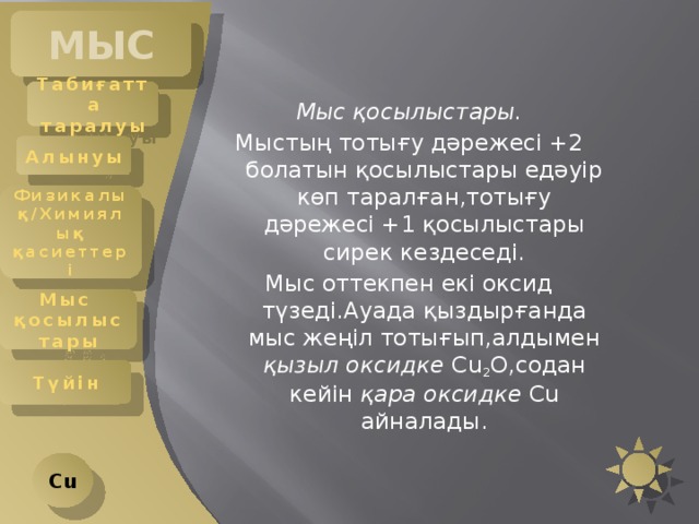 МЫС Табиғатта таралуы Мыс қосылыстары. Мыстың тотығу дәрежесі +2 болатын қосылыстары едәуір көп таралған,тотығу дәрежесі +1 қосылыстары сирек кездеседі. Мыс оттекпен екі оксид түзеді.Ауада қыздырғанда мыс жеңіл тотығып,алдымен қызыл оксидке Cu 2 O,содан кейін қара оксидке Cu айналады. Алынуы Физикалық/Химиялық қасиеттері Мыс қосылыстары Түйін Cu 