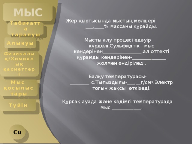 МЫС Жер қыртысында мыстың мөлшері ___,____% массаны құрайды. Мысты алу процесі едәуір күрделі.Сульфидтік мыс кендерінен________________,ал оттекті құрамды кендерінен- ______________ жолмен өндіріледі. Балқу температурасы-________ о с.Тығыздығы-___,__г/см 3 .Электр тогын жақсы өткізеді. Құрғақ ауада және кәдімгі температурада мыс ____________. Табиғатта таралуы Алынуы Физикалық/Химиялық қасиеттері Мыс қосылыстары Түйін Cu 