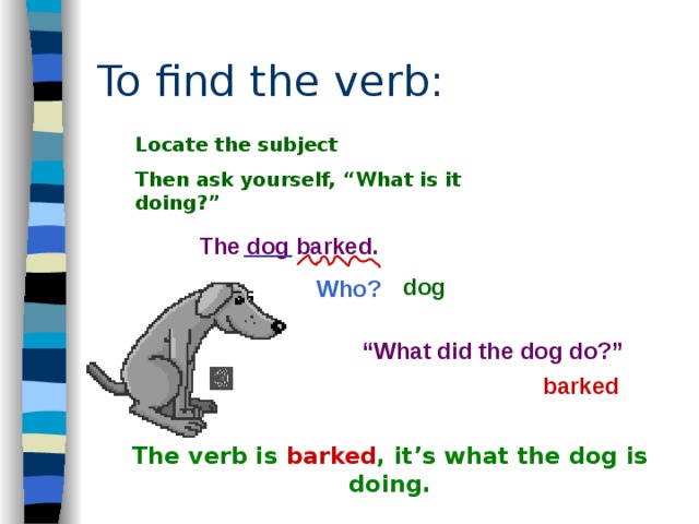 To find the verb: Locate the subject Then ask yourself, “What is it doing?”  The dog barked.  Who? dog “ What did the dog do?” barked  The verb is barked , it’s what the dog is doing. 