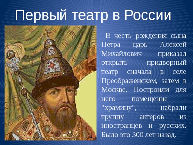 Первый театр в России  В честь рождения сына Петра царь Алексей Михайлович приказал открыть придворный театр сначала в селе Преображенском, затем в Москве. Построили для него помещение - 