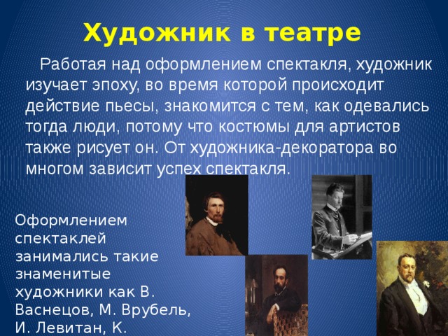 Художник в театре  Работая над оформлением спектакля, художник изучает эпоху, во время которой происходит действие пьесы, знакомится с тем, как одевались тогда люди, потому что костюмы для артистов также рисует он. От художника-декоратора во многом зависит успех спектакля. Оформлением спектаклей занимались такие знаменитые художники как В. Васнецов, М. Врубель, И. Левитан, К. Коровин. 