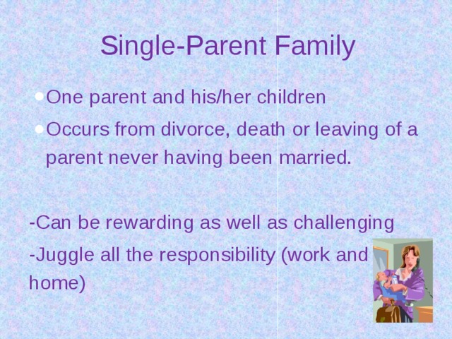 Single-Parent Family One parent and his/her children Occurs from divorce, death or leaving of a parent never having been married. -Can be rewarding as well as challenging -Juggle all the responsibility (work and home) 