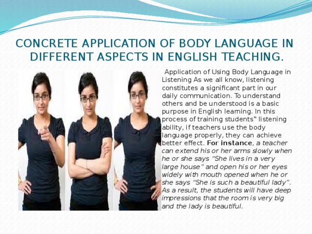 CONCRETE APPLICATION OF BODY LANGUAGE IN DIFFERENT ASPECTS IN ENGLISH TEACHING.  Application of Using Body Language in Listening As we all know, listening constitutes a significant part in our daily communication. To understand others and be understood is a basic purpose in English learning. In this process of training students‟ listening ability, if teachers use the body language properly, they can achieve better effect. For instance , a teacher can extend his or her arms slowly when he or she says “She lives in a very large house” and open his or her eyes widely with mouth opened when he or she says “She is such a beautiful lady”. As a result, the students will have deep impressions that the room is very big and the lady is beautiful. 