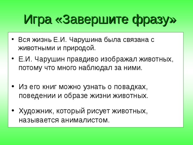 Игра «Завершите фразу» Вся жизнь Е.И. Чарушина была связана с... Е.И. Чарушин правдиво изображал животных, потому что... Из его книг можно узнать о... Художник, который рисует животных, называется... Вся жизнь Е.И. Чарушина была связана с животными и природой. Е.И. Чарушин правдиво изображал животных, потому что много наблюдал за ними. Из его книг можно узнать о повадках, поведении и образе жизни животных. Художник, который рисует животных, называется анималистом. 
