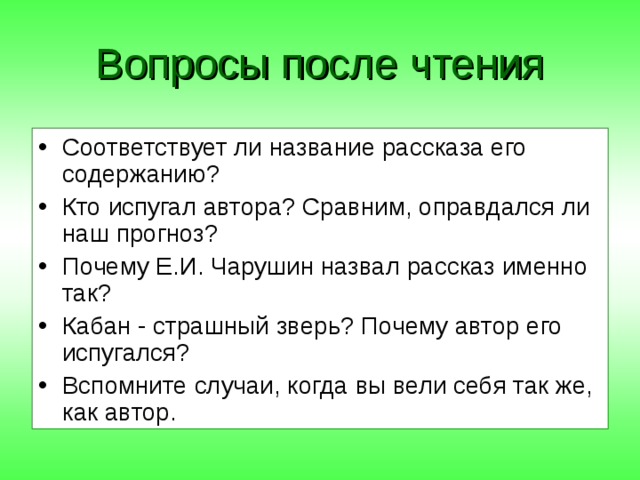 Вопросы после чтения Соответствует ли название рассказа его содержанию? Кто испугал автора? Сравним, оправдался ли наш прогноз? Почему Е.И. Чарушин назвал рассказ именно так? Кабан - страшный зверь? Почему автор его испугался? Вспомните случаи, когда вы вели себя так же, как автор. 