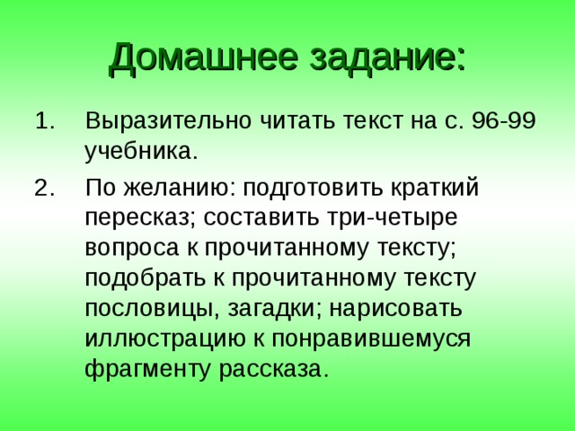 Домашнее задание: Выразительно читать текст на с. 96-99 учебника. По желанию: подготовить краткий пересказ; составить три-четыре вопроса к прочитанному тексту; подобрать к прочитанному тексту пословицы, загадки; нарисовать иллюстрацию к понравившемуся фрагменту рассказа. 