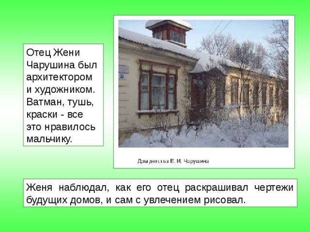 Отец Жени Чарушина был архитектором и художником. Ватман, тушь, краски - все это нравилось мальчику. Женя наблюдал, как его отец раскрашивал чертежи будущих домов, и сам с увлечением рисовал. 