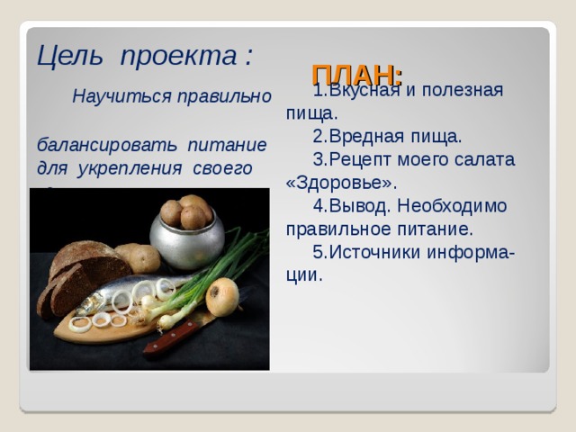 Цель проекта :   Научиться правильно  балансировать питание для укрепления своего здоровья .  ПЛАН:  1.Вкусная и полезная пища.  2.Вредная пища.  3.Рецепт моего салата «Здоровье».  4.Вывод. Необходимо правильное питание.  5.Источники информа-ции. 