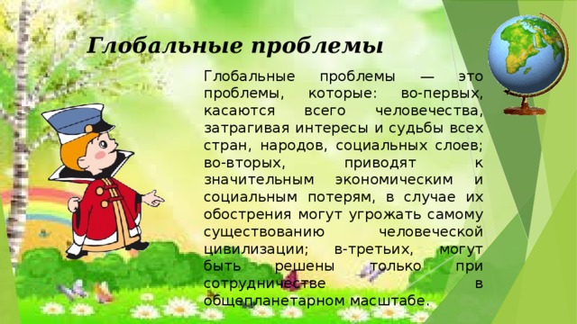 Глобальные проблемы Глобальные проблемы — это проблемы, которые: во-первых, касаются всего человечества, затрагивая интересы и судьбы всех стран, народов, социальных слоев; во-вторых, приводят к значительным экономическим и социальным потерям, в случае их обострения могут угрожать самому существованию человеческой цивилизации; в-третьих, могут быть решены только при сотрудничестве в общепланетарном масштабе.