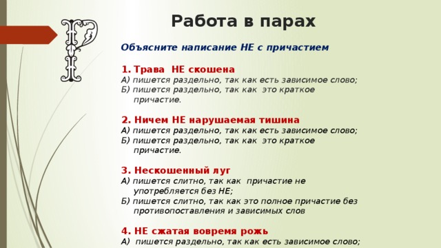 Работа в парах  Объясните написание НЕ с причастием  Трава НЕ скошена А) пишется раздельно, так как есть зависимое слово; Б) пишется раздельно, так как это краткое причастие. 2. Ничем НЕ нарушаемая тишина А) пишется раздельно, так как есть зависимое слово; Б) пишется раздельно, так как это краткое причастие. 3. Нескошенный луг А) пишется слитно, так как причастие не употребляется без НЕ; Б) пишется слитно, так как это полное причастие без противопоставления и зависимых слов 4. НЕ сжатая вовремя рожь А) пишется раздельно, так как есть зависимое слово; Б) пишется раздельно, так как это краткое причастие . 
