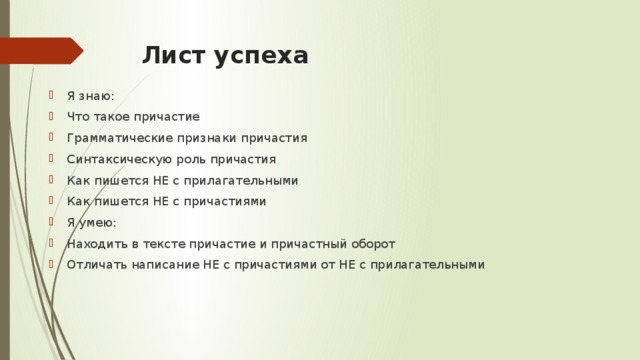 Лист успеха Я знаю: Что такое причастие Грамматические признаки причастия Синтаксическую роль причастия Как пишется НЕ с прилагательными Как пишется НЕ с причастиями Я умею: Находить в тексте причастие и причастный оборот Отличать написание НЕ с причастиями от НЕ с прилагательными 