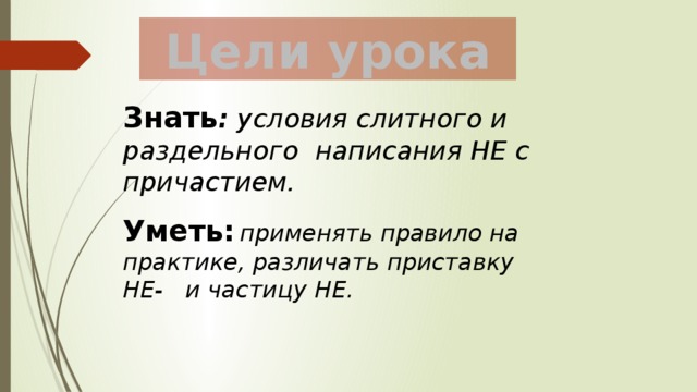 Цели урока Знать : условия слитного и раздельного написания НЕ с причастием. Уметь:  применять правило на практике, различать приставку НЕ- и частицу НЕ. 