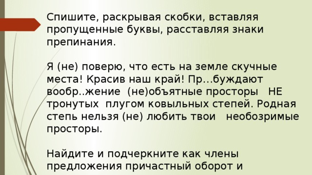 Спишите, раскрывая скобки, вставляя пропущенные буквы, расставляя знаки препинания. Я (не) поверю, что есть на земле скучные места! Красив наш край! Пр…буждают вообр..жение (не)объятные просторы НЕ тронутых плугом ковыльных степей. Родная степь нельзя (не) любить твои необозримые просторы. Найдите и подчеркните как члены предложения причастный оборот и одиночное причастие. 