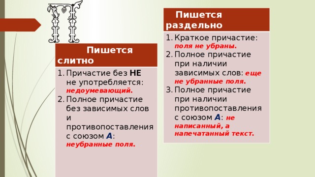  Пишется раздельно Краткое причастие: поля не убраны. Полное причастие при наличии зависимых слов:  еще не убранные поля. Полное причастие при наличии противопоставления с союзом А : не написанный, а напечатанный текст.  Пишется слитно Причастие без НЕ не употребляется: недоумевающий. Полное причастие без зависимых слов и противопоставления с союзом А :  неубранные поля.  