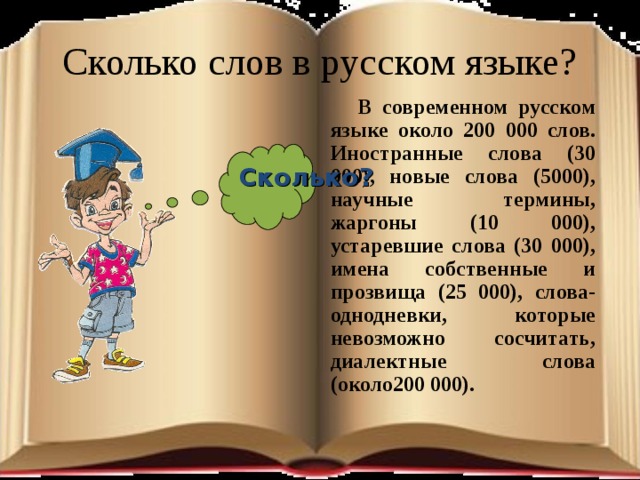 Сколько слов в русском языке?  В современном русском языке около 200 000 слов. Иностранные слова (30 000), новые слова (5000), научные термины, жаргоны (10 000), устаревшие слова (30 000), имена собственные и прозвища (25 000), слова-однодневки, которые невозможно сосчитать, диалектные слова (около200 000).  Сколько?