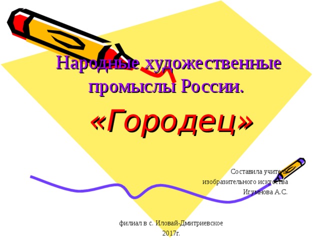 Народные художественные промыслы России. «Городец»  Составила учитель изобразительного искусства Игумнова А.С. филиал в с. Иловай-Дмитриевское 2017г. 