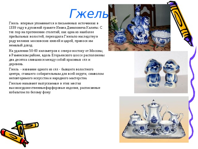 Гжель Гжель впервые упоминается в письменных источниках в 1339 году в духовной грамоте Ивана Даниловича Калиты. С тех пор на протяжении столетий, как одна из наиболее прибыльных волостей, переходила Гжельпо наследству в роду великих московских князей и царей, принося им немалый доход. На удалении 50-60 километров к северо-востоку от Москвы, в Раменском районе, вдоль Егорьевского шоссе расположены два десятка слившихся между собой красивых сёл и деревень. Гжель - название одного из сёл - бывшего волостного центра, ставшего собирательным для всей округи, символом неповторимого искусства и народного мастерства. Гжелью называют выпускаемые в этих местах высокохудожественныефарфоровые изделия, расписанные кобальтом по белому фону. 