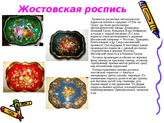 Жостовская роспись   Промысел расписных металлических подносов возник в середине XVIIIв. на Урале, где были расположены металлургические заводы Демидовых (Нижний Тагил, Невьянск, Верх-Нейвинск), и только в  первой половине XIX века подносы стали изготавливать в деревнях Московской губернии — Жостове, Троицком, Новосельцеве и др. Скоро московский промысел стал ведущим. В настоящее время производство подносов с лаковой росписью сосредоточено в деревне Жостово Московской области и в Нижнем Тагиле.   Роспись производится обычно по черному фону (иногда по красному, синему, зеленому, серебряному) причем мастер работает сразу над несколькими подносами.  Распространенные мотивы росписи жостовских подносов — букеты и натюрморты, цветы, вазоны, гирлянды. По назначению подносы делятся на две группы: для бытовых целей (под самовары, для подачи пищи) и как украшение. По форме подносы бывают круглые, восьмиугольные, комбинированные, прямоугольные, овальные и др. 