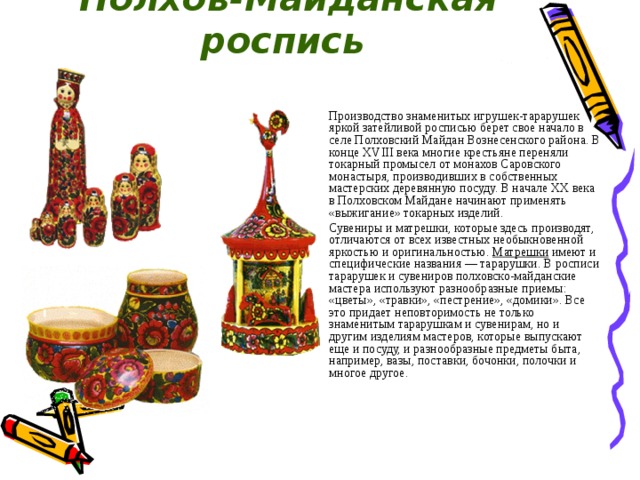 Полхов-Майданская роспись  Производство знаменитых игрушек-тарарушек яркой затейливой росписью берет свое начало в селе Полховский Майдан Вознесенского района. В конце XVIII века многие крестьяне переняли токарный промысел от монахов Саровского монастыря, производивших в собственных мастерских деревянную посуду. В начале ХХ века в Полховском Майдане начинают применять «выжигание» токарных изделий. Сувениры и матрешки, которые здесь производят, отличаются от всех известных необыкновенной яркостью и оригинальностью.  Матрешки  имеют и специфические названия — тарарушки. В росписи тарарушек и сувениров полховско-майданские мастера используют разнообразные приемы: «цветы», «травки», «пестрение», «домики». Все это придает неповторимость не только знаменитым тарарушкам и сувенирам, но и другим изделиям мастеров, которые выпускают еще и посуду, и разнообразные предметы быта, например, вазы, поставки, бочонки, полочки и многое другое. 