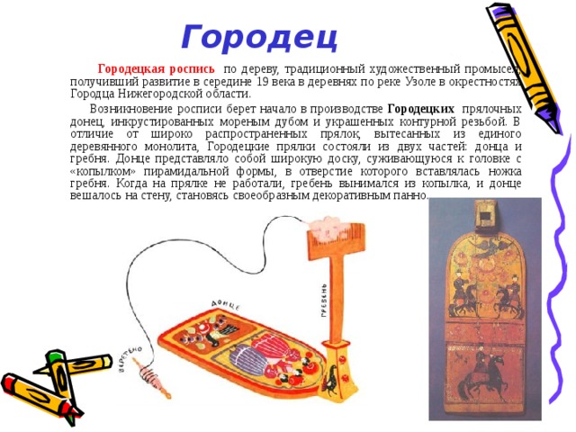 Городец  Городецкая роспись   по дереву, традиционный художественный промысел, получивший развитие в середине 19 века в деревнях по реке Узоле в окрестностях Городца Нижегородской области.  Возникновение росписи берет начало в производстве  Городецких прялочных донец, инкрустированных мореным дубом и украшенных контурной резьбой. В отличие от широко распространенных прялок, вытесанных из единого деревянного монолита, Городецкие прялки состояли из двух частей: донца и гребня. Донце представляло собой широкую доску, суживающуюся к головке с «копылком» пирамидальной формы, в отверстие которого вставлялась ножка гребня. Когда на прялке не работали, гребень вынимался из копылка, и донце вешалось на стену, становясь своеобразным декоративным панно. 