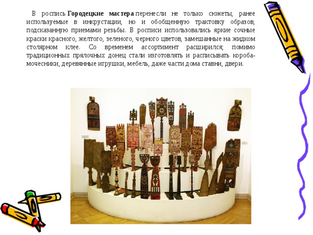  В роспись  Городецкие мастера  перенесли не только сюжеты, ранее используемые в инкрустации, но и обобщенную трактовку образов, подсказанную приемами резьбы. В росписи использовались яркие сочные краски красного, желтого, зеленого, черного цветов, замешанные на жидком столярном клее. Со временем ассортимент расширился; помимо традиционных прялочных донец стали изготовлять и расписывать короба-мочесники, деревянные игрушки, мебель, даже части дома ставни, двери. 