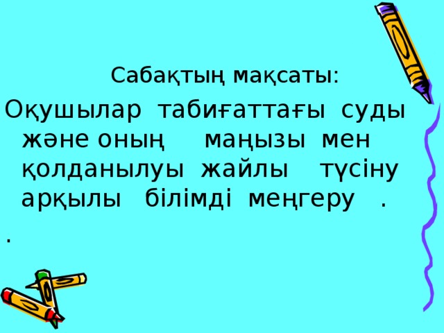  Сабақтың мақсаты: Оқушылар табиғаттағы суды және оның маңызы мен қолданылуы жайлы түсіну арқылы білімді меңгеру . . 