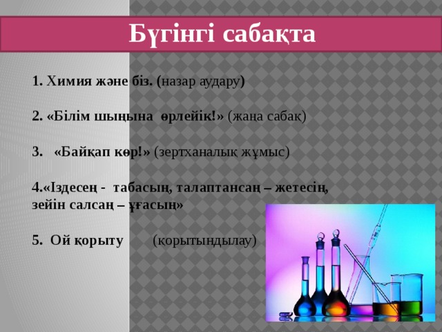 Бүгінгі сабақта 1. Химия және біз. ( назар аудару ) 2. «Білім шыңына өрлейік!» (жаңа сабақ) «Байқап көр!» (зертханалық жұмыс) 4.«Іздесең - табасың, талаптансаң – жетесің, зейін салсаң – ұғасың» 5. Ой қорыту (қорытындылау)    