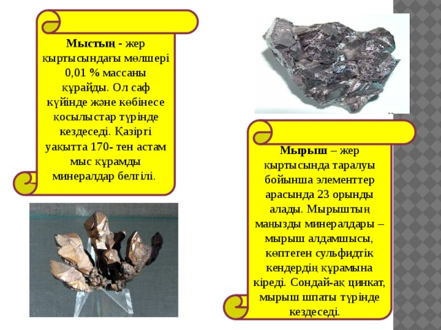 Мыстың - жер қыртысындағы мөлшері 0,01 % массаны құрайды. Ол саф күйінде және көбінесе қосылыстар түрінде кездеседі. Қазіргі уақытта 170- тен астам мыс құрамды минералдар белгілі.   Мырыш – жер қыртысында таралуы бойынша элементтер арасында 23 орынды алады. Мырыштың маңызды минералдары – мырыш алдамшысы, көптеген сульфидтік кендердің құрамына кіреді. Сондай-ақ цинкат, мырыш шпаты түрінде кездеседі. 