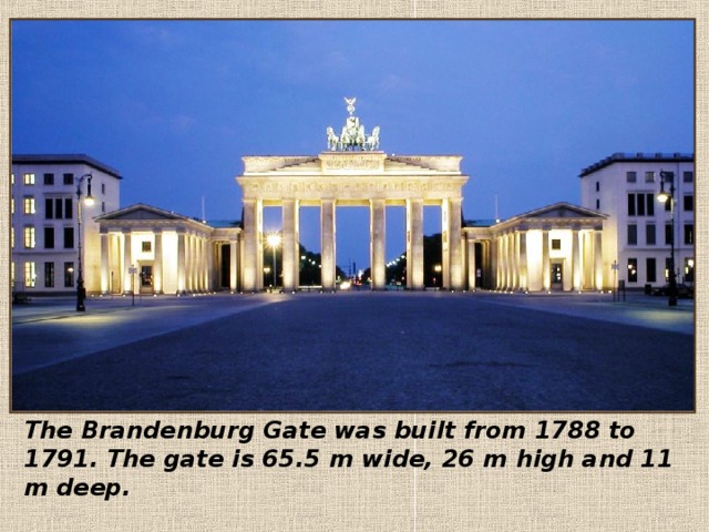   The Brandenburg Gate was built from 1788 to 1791. The gate is 65.5 m wide, 26 m high and 11 m deep. 