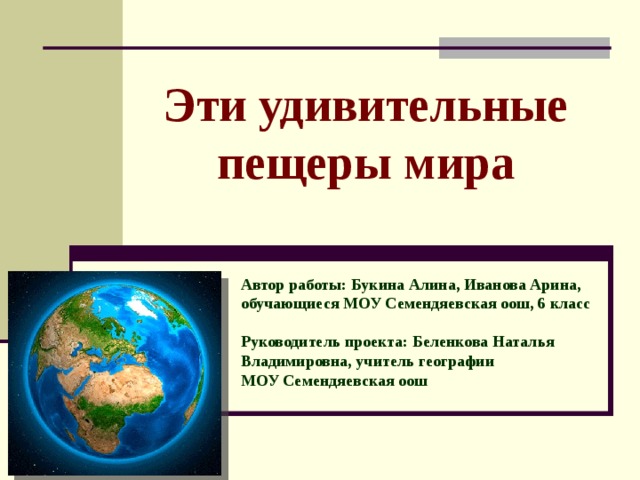 Эти удивительные пещеры мира Автор работы: Букина Алина, Иванова Арина,  обучающиеся МОУ Семендяевская оош, 6 класс  Руководитель проекта: Беленкова Наталья Владимировна, учитель географии МОУ Семендяевская оош 