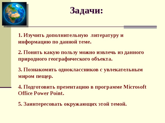 Задачи:   1. Изучить дополнительную литературу и информацию по данной теме. 2. Понять какую пользу можно извлечь из данного природного географического объекта. 3. Познакомить одноклассников с увлекательным миром пещер. 4. Подготовить презентацию в программе Microsoft Office Power Point . 5. Заинтересовать окружающих этой темой.   