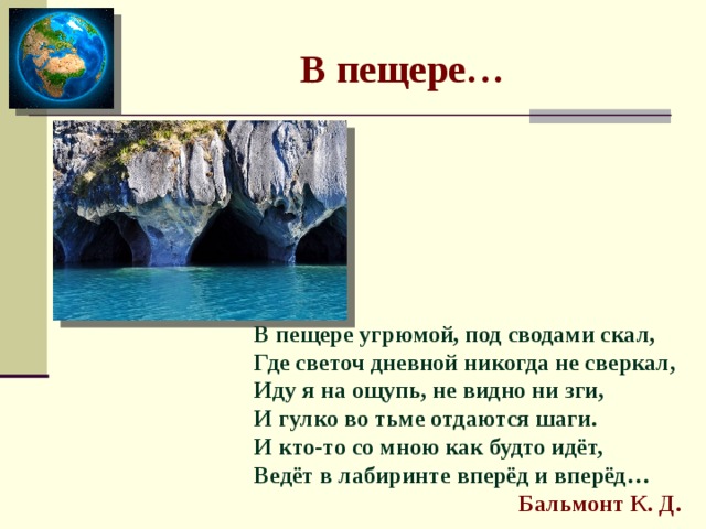  В пещере… В пещере угрюмой, под сводами скал,  Где светоч дневной никогда не сверкал,  Иду я на ощупь, не видно ни зги,  И гулко во тьме отдаются шаги.  И кто-то со мною как будто идёт,  Ведёт в лабиринте вперёд и вперёд…   Бальмонт К. Д. 