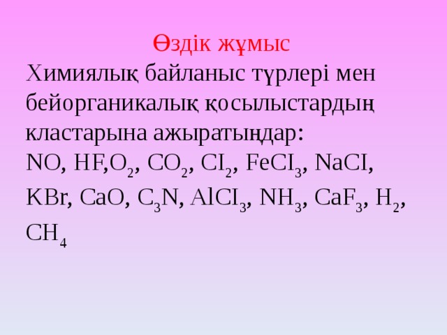 Өздік жұмыс Химиялық байланыс түрлері мен бейорганикалық қосылыстардың кластарына ажыратыңдар: NO, HF,O 2 , CO 2 , CI 2 , FeCI 3 , NaCI, KBr, CaO, C 3 N, AlCI 3 , NH 3 , CaF 3 , H 2 , CH 4 