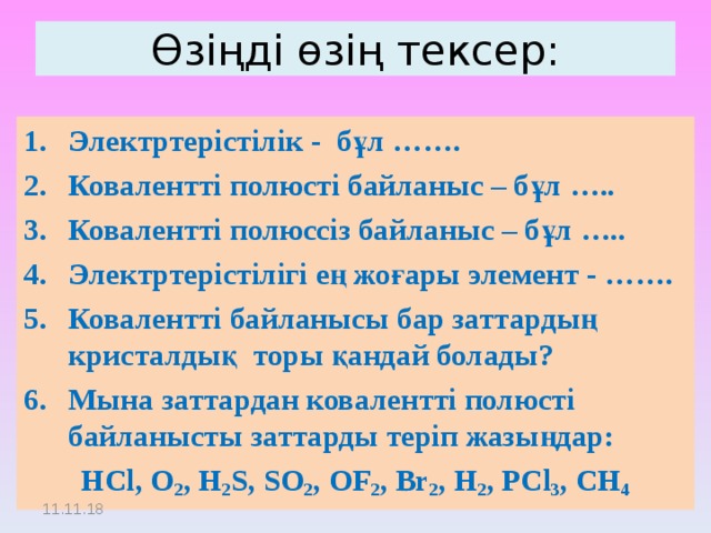 Өзіңді өзің тексер: Электртерістілік - бұл ……. Ковалентті полюсті байланыс – бұл ….. Ковалентті полюссіз байланыс – бұл ….. Электртерістілігі ең жоғары элемент - ……. Ковалентті байланысы бар заттардың кристалдық торы қандай болады? Мына заттардан ковалентті полюсті байланысты заттарды теріп жазыңдар: HCl, O 2 , H 2 S, SO 2 , OF 2 , Br 2 , H 2 , PCl 3 , CH 4 11.11.18 