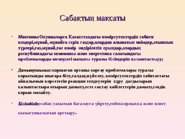 Сабақтың мақсаты Мақсаты: Оқушыларға Қазақстандағы көмірсутектердің табиғи көздері,мұнай, мұнайға серік газдар,олардан алынатын өнімдер,отынның түрлері,газ,мұнай,тас көмір өндірілетін орындар,олардың республикадағы экономика және энергетика саласындағы проблемаларды шешудегі маңызы туралы білімдерін қалыптастыру; Дамытушылық: қоршаған ортаны қорғау проблемалары туралы қорытынды шығара білу,талдау,жүйелеу, көмірсутектердің табиғаттағы айналымын көрсететін реакция теңдеулерін құру дағдыларын қалыптастыра отырып дамыту,есте сақтау қабілеттерін дамыту,сөздік қорын молайту.  Білімділік: сабақ уақытын бағалауға үйрету,еңбекқорлыққа және пәнге қызығушылығын арттыру . 