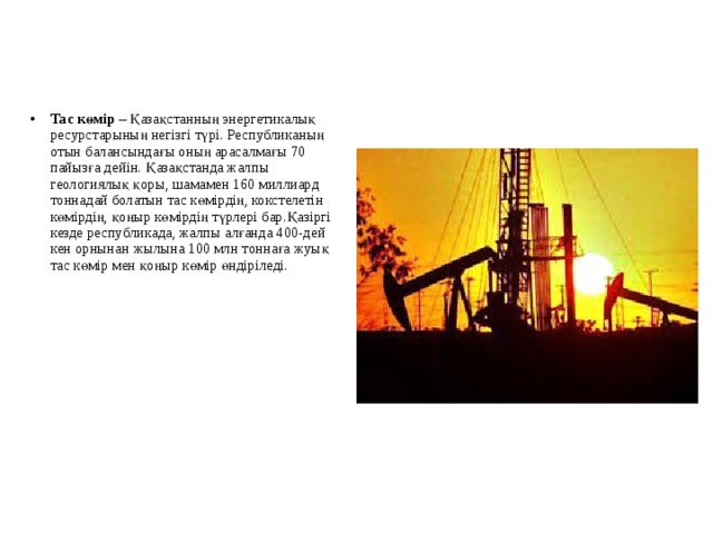 Тас көмір – Қазақстанның энергетикалық ресурстарының негізгі түрі. Республиканың отын балансындағы оның арасалмағы 70 пайызға дейін. Қазақстанда жалпы геологиялық қоры, шамамен 160 миллиард тоннадай болатын тас көмірдің, кокстелетін көмірдің, қоңыр көмірдің түрлері бар.Қазіргі кезде республикада, жалпы алғанда 400-дей кен орнынан жылына 100 млн тоннаға жуық тас көмір мен қоңыр көмір өндіріледі.  