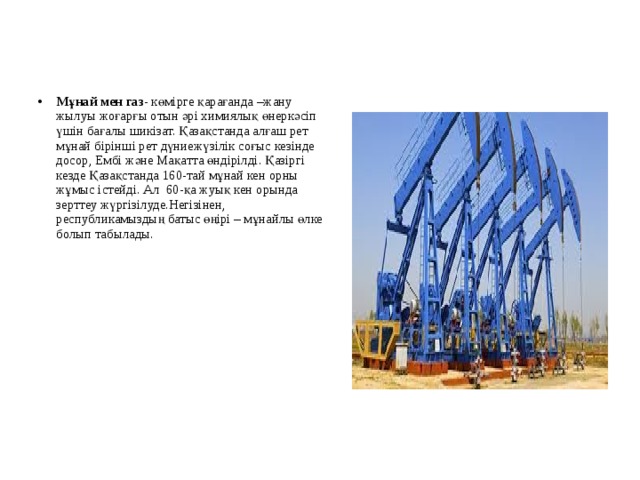 Мұнай мен газ - көмірге қарағанда –жану жылуы жоғарғы отын әрі химиялық өнеркәсіп үшін бағалы шикізат. Қазақстанда алғаш рет мұнай бірінші рет дүниежүзілік соғыс кезінде досор, Ембі және Мақатта өндірілді. Қазіргі кезде Қазақстанда 160-тай мұнай кен орны жұмыс істейді. Ал 60-қа жуық кен орында зерттеу жүргізілуде.Негізінен, республикамыздың батыс өңірі – мұнайлы өлке болып табылады.  